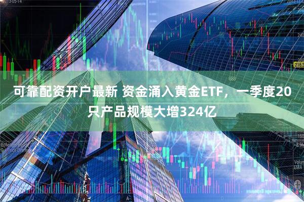 可靠配资开户最新 资金涌入黄金ETF，一季度20只产品规模大增324亿