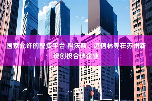 国家允许的配资平台 科沃斯、迈信林等在苏州新设创投合伙企业