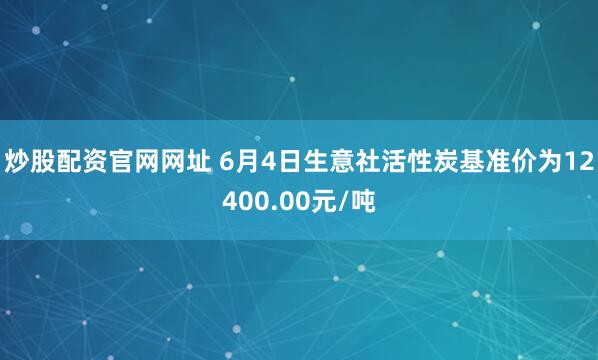炒股配资官网网址 6月4日生意社活性炭基准价为12400.00元/吨