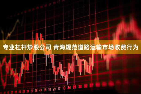 专业杠杆炒股公司 青海规范道路运输市场收费行为