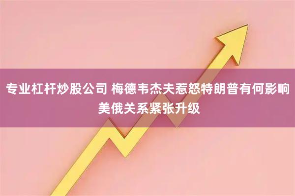 专业杠杆炒股公司 梅德韦杰夫惹怒特朗普有何影响 美俄关系紧张升级