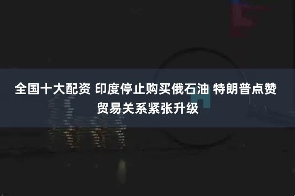 全国十大配资 印度停止购买俄石油 特朗普点赞 贸易关系紧张升级