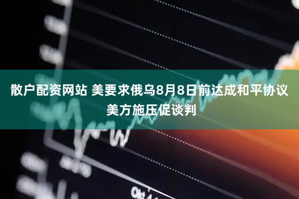 散户配资网站 美要求俄乌8月8日前达成和平协议 美方施压促谈判