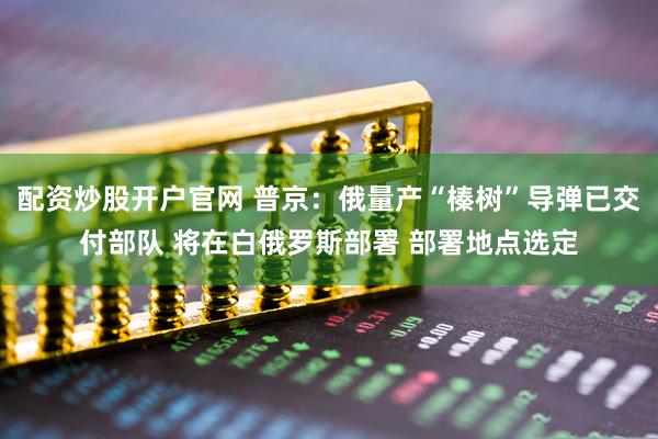 配资炒股开户官网 普京：俄量产“榛树”导弹已交付部队 将在白俄罗斯部署 部署地点选定