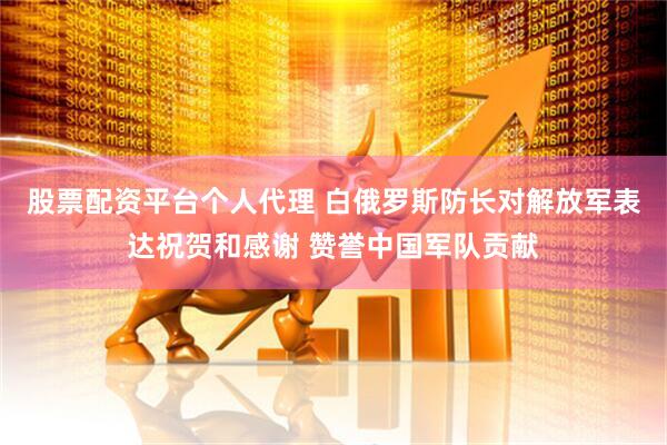 股票配资平台个人代理 白俄罗斯防长对解放军表达祝贺和感谢 赞誉中国军队贡献