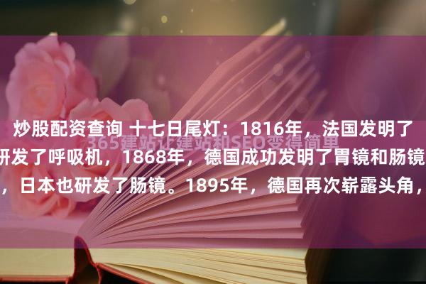 炒股配资查询 十七日尾灯：1816年，法国发明了听诊器，1864年，美国研发了呼吸机，1868年，德国成功发明了胃镜和肠镜，同年，日本也研发了肠镜。1895年，德国再次崭露头角，发明了X光机，而意大利紧随其后...