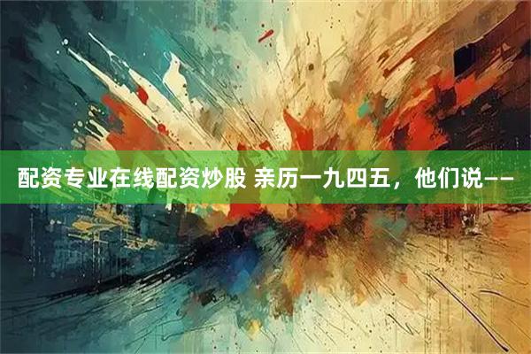 配资专业在线配资炒股 亲历一九四五，他们说——