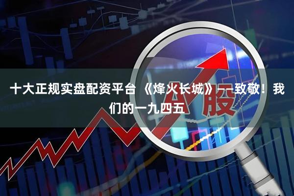 十大正规实盘配资平台 《烽火长城》——致敬！我们的一九四五