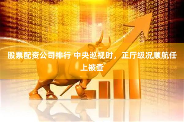 股票配资公司排行 中央巡视时，正厅级况顺航任上被查