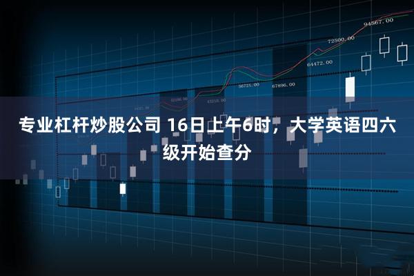 专业杠杆炒股公司 16日上午6时，大学英语四六级开始查分