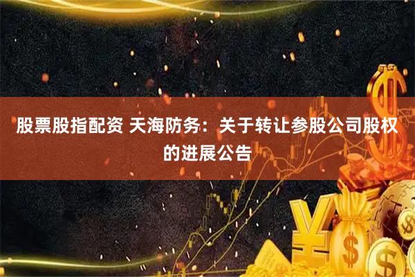 股票股指配资 天海防务：关于转让参股公司股权的进展公告