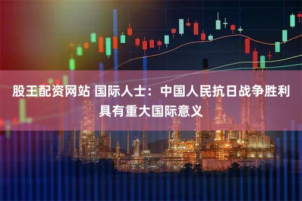 股王配资网站 国际人士：中国人民抗日战争胜利具有重大国际意义