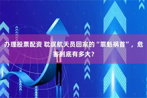 办理股票配资 耽误航天员回家的“罪魁祸首”，危害到底有多大？