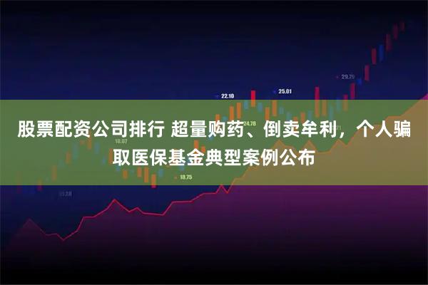 股票配资公司排行 超量购药、倒卖牟利，个人骗取医保基金典型案例公布
