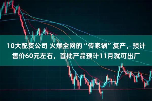 10大配资公司 火爆全网的“传家锅”复产，预计售价60元左右，首批产品预计11月就可出厂