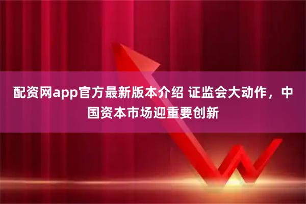 配资网app官方最新版本介绍 证监会大动作，中国资本市场迎重要创新