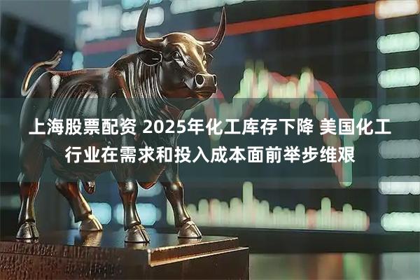 上海股票配资 2025年化工库存下降 美国化工行业在需求和投入成本面前举步维艰