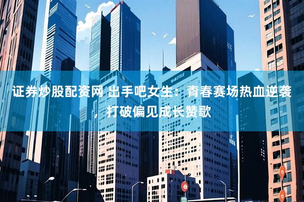 证券炒股配资网 出手吧女生：青春赛场热血逆袭，打破偏见成长赞歌