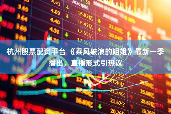 杭州股票配资平台 《乘风破浪的姐姐》最新一季播出，直播形式引热议
