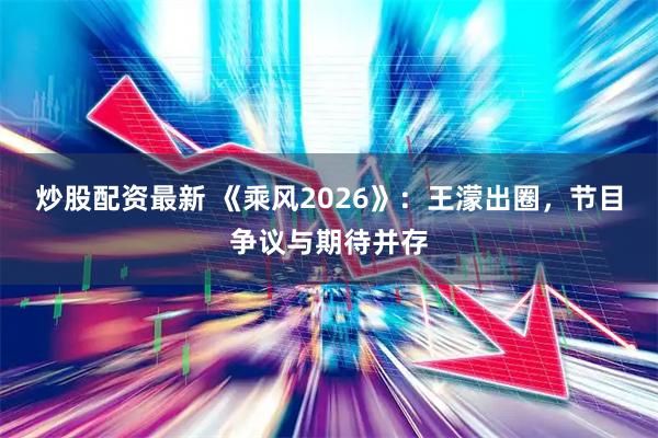 炒股配资最新 《乘风2026》：王濛出圈，节目争议与期待并存