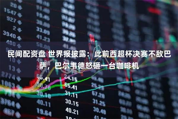 民间配资盘 世界报披露：此前西超杯决赛不敌巴萨，巴尔韦德怒砸一台咖啡机